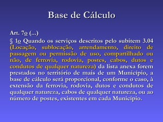 Base de Cálculo Art. 7 o  (...) § 1 o  Quando os serviços descritos pelo subitem 3.04  (Locação, sublocação, arrendamento, direito de passagem ou permissão de uso, compartilhado ou não, de ferrovia, rodovia, postes, cabos, dutos e condutos de qualquer natureza)  da lista anexa forem prestados no território de mais de um Município, a base de cálculo será proporcional, conforme o caso, à extensão da ferrovia, rodovia, dutos e condutos de qualquer natureza, cabos de qualquer natureza, ou ao número de postes, existentes em cada Município. 