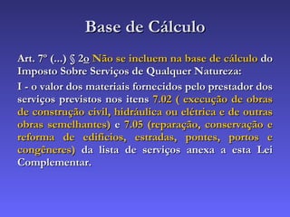 Base de Cálculo Art. 7º (...) § 2 o   Não se incluem na base de cálculo  do Imposto Sobre Serviços de Qualquer Natureza: I - o valor dos materiais fornecidos pelo prestador dos serviços previstos nos itens  7.02 ( execução de obras de construção civil, hidráulica ou elétrica e de outras obras semelhantes)  e  7.05 (reparação, conservação e reforma de edifícios, estradas, pontes, portos e congêneres)  da lista de serviços anexa a esta Lei Complementar. 