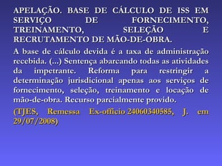 APELAÇÃO. BASE DE CÁLCULO DE ISS EM SERVIÇO DE FORNECIMENTO, TREINAMENTO, SELEÇÃO E RECRUTAMENTO DE MÃO-DE-OBRA.  A base de cálculo devida é a taxa de administração recebida. (...) Sentença abarcando todas as atividades da impetrante. Reforma para restringir a determinação jurisdicional apenas aos serviços de fornecimento, seleção, treinamento e locação de mão-de-obra. Recurso parcialmente provido. (TJES, Remessa Ex-officio 24060340585, J. em 29/07/2008) 
