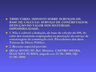 TRIBUTÁRIO. IMPOSTO SOBRE SERVIÇOS-ISS. BASE DE CÁLCULO. SERVIÇO DE CONCRETAGEM. DEDUÇÃO DO VALOR DOS MATERIAIS. IMPOSSIBILIDADE. 1. Não é cabível a dedução, da base de cálculo do ISS, do valor dos materiais empregados na prestação do serviço de concretagem da construção civil. Precedentes das duas Turmas de Direto Público. 2. Recurso especial provido. (REsp 1051383/SP, Rel. Ministro  CASTRO MEIRA, SEGUNDA TURMA, julgado em 24/06/2008, DJe 12/08/2008) 