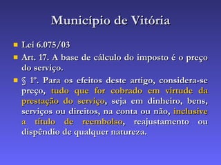 Município de Vitória Lei 6.075/03 Art. 17. A base de cálculo do imposto é o preço do serviço. § 1º. Para os efeitos deste artigo, considera-se preço,  tudo que for cobrado em virtude da prestação do serviço , seja em dinheiro, bens, serviços ou direitos, na conta ou não,  inclusive a título de reembolso , reajustamento ou dispêndio de qualquer natureza. 