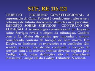 STF, RE 116.121 TRIBUTO - FIGURINO CONSTITUCIONAL. A supremacia da Carta Federal é conducente a glosar-se a cobrança de tributo discrepante daqueles nela previstos. IMPOSTO SOBRE SERVIÇOS - CONTRATO DE LOCAÇÃO. A terminologia constitucional do Imposto sobre Serviços revela o objeto da tributação. Conflita com a Lei Maior dispositivo que imponha o tributo considerado contrato de locação de bem móvel. Em Direito, os institutos, as expressões e os vocábulos têm sentido próprio, descabendo confundir a locação de serviços com a de móveis, práticas diversas regidas pelo Código Civil, cujas definições são de observância inafastável - artigo 110 do Código Tributário Nacional. 