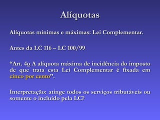 Alíquotas Alíquotas mínimas e máximas: Lei Complementar. Antes da LC 116 – LC 100/99 “ Art. 4 o  A alíquota máxima de incidência do imposto de que trata esta Lei Complementar é fixada em  cinco por cento ”. Interpretação: atinge todos os serviços tributáveis ou somente o incluído pela LC? 