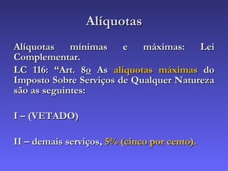 Alíquotas Alíquotas mínimas e máximas: Lei Complementar. LC 116: “Art. 8 o  As  alíquotas máximas  do Imposto Sobre Serviços de Qualquer Natureza são as seguintes: I – (VETADO) II – demais serviços,  5% (cinco por cento). 