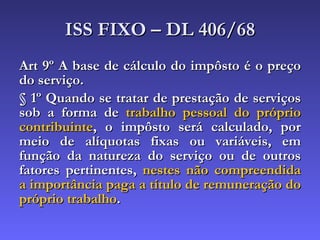 ISS FIXO – DL 406/68 Art 9º A base de cálculo do impôsto é o preço do serviço. § 1º Quando se tratar de prestação de serviços sob a forma de  trabalho pessoal do próprio contribuinte , o impôsto será calculado, por meio de alíquotas fixas ou variáveis, em função da natureza do serviço ou de outros fatores pertinentes,  nestes não compreendida a importância paga a título de remuneração do próprio trabalho .   