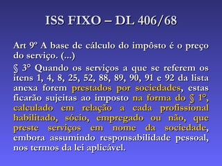 ISS FIXO – DL 406/68 Art 9º A base de cálculo do impôsto é o preço do serviço. (...) § 3° Quando os serviços a que se referem os itens 1, 4, 8, 25, 52, 88, 89, 90, 91 e 92 da lista anexa forem  prestados por sociedades , estas ficarão sujeitas ao imposto  na forma do § 1°,   calculado em relação a cada profissional habilitado, sócio, empregado ou não, que preste serviços em nome da sociedade , embora assumindo responsabilidade pessoal, nos termos da lei aplicável.  