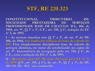 STF, RE 220.323 CONSTITUCIONAL. TRIBUTÁRIO. ISS. SOCIEDADE PRESTADORA DE SERVIÇOS PROFISSIONAIS: BASE DE CÁLCULO. D.L. 406, de 1968, art. 9º, §§ 1º e 3º, C.F., art. 150, § 6º, redação da EC nº 3, de 1993.  I - As normas inscritas nos §§ 1º e 3º, do art. 9º do DL 406, de 1968,  não implicam redução da base de cálculo do ISS . Elas simplesmente disciplinam base de cálculo de serviços distintos, no rumo do estabelecido no caput do art. 9º. Inocorrência de revogação pelo art. 150, § 6º, da C.F., com a redação da EC nº 3, de 1993.  II -  Recepção, pela CF/88, sem alteração pela EC nº 3, de 1993  (CF, art. 150, § 6º), do art. 9º, §§ 1º e 3º, do DL 406/68. III - R.E. não conhecido   