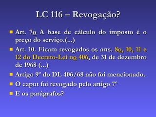 LC 116 – Revogação? Art. 7 o  A base de cálculo do imposto é o preço do serviço.(...) Art. 10. Ficam revogados os arts.  8 o , 10, 11 e 12 do Decreto-Lei n o  406 , de 31 de dezembro de 1968 (...) Artigo 9º do DL 406/68 não foi mencionado. O caput foi revogado pelo artigo 7º E os parágrafos? 