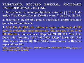 TRIBUTÁRIO. RECURSO ESPECIAL. SOCIEDADE UNIPROFISSIONAL. ISS FIXO. 1. Inexistência de incompatibilidade entre os §§ 1º e 3º do artigo 9º do Decreto-Lei n. 406/68 e o art. 7º da LC n. 116/03. 2. Sistemática de ISS fixo para as sociedades uniprofissionais que não foi modificada. 3.  A LC 116, de 2003, não cuidou de regrar a tributação do ISS para as sociedades uniprofissionais. Não revogou o art. 9º do DL 406/68.  4. Precedentes: REsp 649.094/RJ, Rel. Min. João Otávio de Noronha, DJ 07/03/2005; REsp 724.684/RJ, Rel. Min. Castro Meira, DJ 01/07/2005; entre outros. 5. Recurso especial provido. (REsp 1016688/RS, Rel. Ministro  JOSÉ DELGADO, PRIMEIRA TURMA, julgado em 06/05/2008, DJe 05/06/2008) 