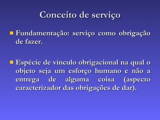Conceito de serviço Fundamentação: serviço como obrigação de fazer. Espécie de vínculo obrigacional na qual o objeto seja um esforço humano e não a entrega de alguma coisa (aspecto caracterizador das obrigações de dar). 