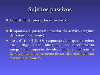 Sujeitos passivos Contribuinte: prestador do serviço. Responsável possível: tomador do serviço (regime de retenção na fonte). “ Art. 6º (...) § 1 o  Os responsáveis a que se refere este artigo estão obrigados ao recolhimento integral do imposto devido, multa e acréscimos legais,  independentemente de ter sido efetuada sua retenção na fonte” . 