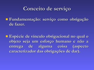 Conceito de serviço Fundamentação: serviço como obrigação de fazer. Espécie de vínculo obrigacional no qual o objeto seja um esforço humano e não a entrega de alguma coisa (aspecto caracterizador das obrigações de dar). 