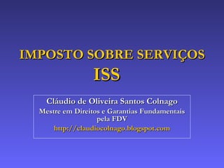 Cláudio de Oliveira Santos Colnago Mestre em Direitos e Garantias Fundamentais pela FDV http://claudiocolnago.blogspot.com IMPOSTO SOBRE SERVIÇOS ISS  