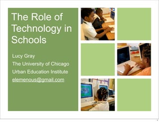 The Role of
Technology in
Schools
Lucy Gray
The University of Chicago
Urban Education Institute
elemenous@gmail.com
1
 