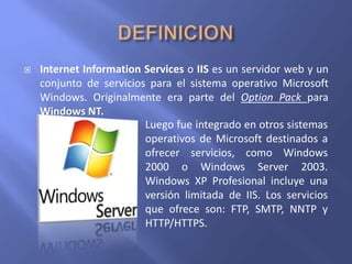  Internet Information Services o IIS es un servidor web y un
conjunto de servicios para el sistema operativo Microsoft
Windows. Originalmente era parte del Option Pack para
Windows NT.
 Luego fue integrado en otros sistemas
operativos de Microsoft destinados a
ofrecer servicios, como Windows
2000 o Windows Server 2003.
Windows XP Profesional incluye una
versión limitada de IIS. Los servicios
que ofrece son: FTP, SMTP, NNTP y
HTTP/HTTPS.
 