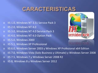  IIS 1.0, Windows NT 3.51 Service Pack 3
 IIS 2.0, Windows NT 4.0
 IIS 3.0, Windows NT 4.0 Service Pack 3
 IIS 4.0, Windows NT 4.0 Option Pack
 IIS 5.0, Windows 2000
 IIS 5.1, Windows XP Professional
 IIS 6.0, Windows Server 2003 y Windows XP Profesional x64 Edition
 IIS 7.0, Windows Vista (Solo Business y Ultimate) y Windows Server 2008
 IIS 7.5, Windows 7 y Windows Server 2008 R2
 IIS 8, Windows 8 y Windows Server 2012
 