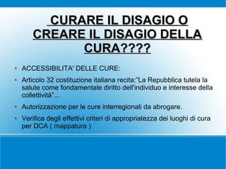 CURARE IL DISAGIO O
CREARE IL DISAGIO DELLA
CURA????
●

●

●

●

ACCESSIBILITA' DELLE CURE:
Articolo 32 costituzione italiana recita:”La Repubblica tutela la
salute come fondamentale diritto dell'individuo e interesse della
collettività”...
Autorizzazione per le cure interregionali da abrogare.
Verifica degli effettivi criteri di appropriatezza dei luoghi di cura
per DCA ( mappatura )

 