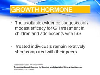 • The available evidence suggests only
modest efficacy for GH treatment in
children and adolescents with ISS.
• treated individuals remain relatively
short compared with their peers
GROWTH HORMONE
 