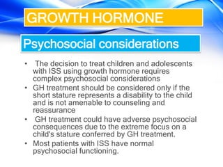 • The decision to treat children and adolescents
with ISS using growth hormone requires
complex psychosocial considerations
• GH treatment should be considered only if the
short stature represents a disability to the child
and is not amenable to counseling and
reassurance
• GH treatment could have adverse psychosocial
consequences due to the extreme focus on a
child's stature conferred by GH treatment.
• Most patients with ISS have normal
psychosocial functioning.
GROWTH HORMONE
Psychosocial considerations
 