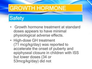 • Growth hormone treatment at standard
doses appears to have minimal
physiological adverse effects.
• High-dose GH treatment
(71 mcg/kg/day) was reported to
accelerate the onset of puberty and
epiphyseal closure in children with ISS
but lower doses (34 or
53mcg/kg/day) did not
GROWTH HORMONE
Safety
 