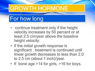 For how long
• continue treatment only if the height
velocity increases by 50 percent or at
least 2.5 cm/year above the baseline
height velocity.
• If the initial growth response is
significant . treatment is continued until
linear growth decreases to less than 2.0
to 2.5 cm (about 1 inch)/year.
• If bone age >14 for girls, >16 for boys.
GROWTH HORMONE
 