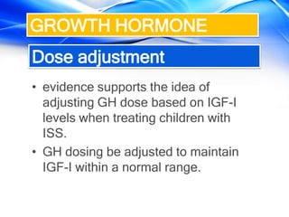 Dose adjustment
• evidence supports the idea of
adjusting GH dose based on IGF-I
levels when treating children with
ISS.
• GH dosing be adjusted to maintain
IGF-I within a normal range.
GROWTH HORMONE
 