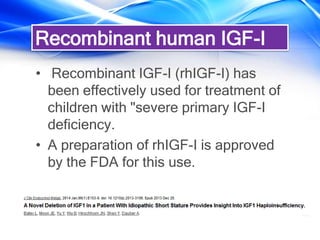 Recombinant human IGF-I
• Recombinant IGF-I (rhIGF-I) has
been effectively used for treatment of
children with "severe primary IGF-I
deficiency.
• A preparation of rhIGF-I is approved
by the FDA for this use.
 