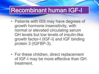 • Patients with ISS may have degrees of
growth hormone insensitivity, with
normal or elevated circulating serum
GH levels but low levels of insulin-like
growth factor-I (IGF-I) and IGF binding
protein 3 (IGFBP-3).
• For these children, direct replacement
of IGF-I may be more effective than GH
treatment.
Recombinant human IGF-I
 