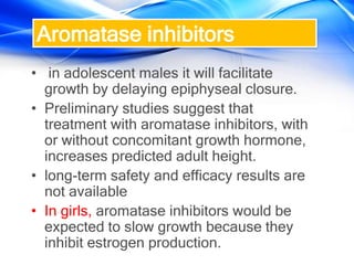 Aromatase inhibitors
• in adolescent males it will facilitate
growth by delaying epiphyseal closure.
• Preliminary studies suggest that
treatment with aromatase inhibitors, with
or without concomitant growth hormone,
increases predicted adult height.
• long-term safety and efficacy results are
not available
• In girls, aromatase inhibitors would be
expected to slow growth because they
inhibit estrogen production.
 