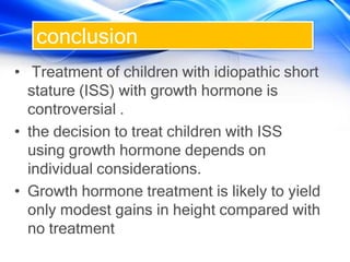 conclusion
• Treatment of children with idiopathic short
stature (ISS) with growth hormone is
controversial .
• the decision to treat children with ISS
using growth hormone depends on
individual considerations.
• Growth hormone treatment is likely to yield
only modest gains in height compared with
no treatment
 