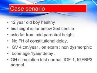 Case senario
• 12 year old boy healthy
• his height is far below 3ed centile
• aslo far from mid parentral height.
• No FH of constitutional delay.
• GV 4 cm/year , on exam : non dysmorphic
• bone age 1yaer delay .
• GH stimulation test normal. IGF-1, IGFBP3
normal.
 
