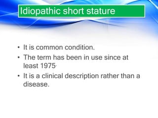 • It is common condition.
• The term has been in use since at
least 1975.
• It is a clinical description rather than a
disease.
Idiopathic short stature
 