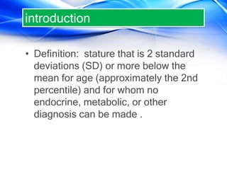 introduction
• Definition: stature that is 2 standard
deviations (SD) or more below the
mean for age (approximately the 2nd
percentile) and for whom no
endocrine, metabolic, or other
diagnosis can be made .
 