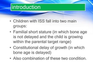 • Children with ISS fall into two main
groups:
• Familial short stature (in which bone age
is not delayed and the child is growing
within the parental target range)
• Constitutional delay of growth (in which
bone age is delayed)
• Also combination of these two condition.
introduction
 
