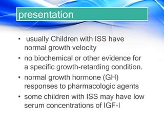 presentation
• usually Children with ISS have
normal growth velocity
• no biochemical or other evidence for
a specific growth-retarding condition.
• normal growth hormone (GH)
responses to pharmacologic agents
• some children with ISS may have low
serum concentrations of IGF-I
 