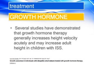 treatment
• Several studies have demonstrated
that growth hormone therapy
generally increases height velocity
acutely and may increase adult
height in children with ISS.
GROWTH HORMONE
 