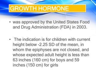 • was approved by the United States Food
and Drug Administration (FDA) in 2003.
• The indication is for children with current
height below -2.25 SD of the mean, in
whom the epiphyses are not closed, and
whose expected adult height is less than
63 inches (160 cm) for boys and 59
inches (150 cm) for girls
GROWTH HORMONE
 