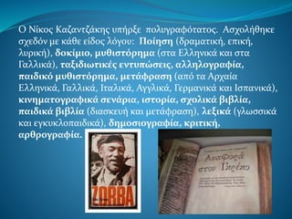 Ο Νίκος Καζαντζάκης υπήρξε πολυγραφότατος. Ασχολήθηκε
σχεδόν με κάθε είδος λόγου: Ποίηση (δραματική, επική,
λυρική), δοκίμιο, μυθιστόρημα (στα Ελληνικά και στα
Γαλλικά), ταξιδιωτικές εντυπώσεις, αλληλογραφία,
παιδικό μυθιστόρημα, μετάφραση (από τα Αρχαία
Ελληνικά, Γαλλικά, Ιταλικά, Αγγλικά, Γερμανικά και Ισπανικά),
κινηματογραφικά σενάρια, ιστορία, σχολικά βιβλία,
παιδικά βιβλία (διασκευή και μετάφραση), λεξικά (γλωσσικά
και εγκυκλοπαιδικά), δημοσιογραφία, κριτική,
αρθρογραφία.
 