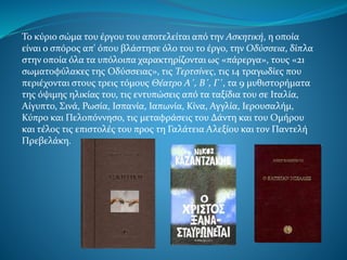 Το κύριο σώμα του έργου του αποτελείται από την Ασκητική, η οποία
είναι ο σπόρος απ' όπου βλάστησε όλο του το έργο, την Οδύσσεια, δίπλα
στην οποία όλα τα υπόλοιπα χαρακτηρίζονται ως «πάρεργα», τους «21
σωματοφύλακες της Οδύσσειας», τις Τερτσίνες, τις 14 τραγωδίες που
περιέχονται στους τρεις τόμους Θέατρο Α΄, Β΄, Γ΄, τα 9 μυθιστορήματα
της όψιμης ηλικίας του, τις εντυπώσεις από τα ταξίδια του σε Ιταλία,
Αίγυπτο, Σινά, Ρωσία, Ισπανία, Ιαπωνία, Κίνα, Αγγλία, Ιερουσαλήμ,
Κύπρο και Πελοπόννησο, τις μεταφράσεις του Δάντη και του Ομήρου
και τέλος τις επιστολές του προς τη Γαλάτεια Αλεξίου και τον Παντελή
Πρεβελάκη.
 