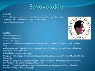 ΠΟΙΗΣΗ
Οδύσεια (έπος σε 33.333 δεκαεπτασύλλαβους στίχους), Πυρσός, Αθήνα, 1938
Τερτσίνες, Τυπ. Κωνσταντινίδη & Μιχαλά, Αθήνα, 1960
Ακρίτα (σχεδίασμα έπους)
ΘΕΑΤΡΟ
Ξημερώνει, Αθήνα, 1906
Έως πότε;, Αθήνα, 1907
Φασγά, Αθήνα, 1907
Κωμωδία, τραγωδία μονόπρακτη (με το ψευδώνυμο Πέτρος Ψηλορείτης), Κρητική Στοά, Ηράκλειο,
1909
Ο Πρωτομάστορας (Η Θυσία) (με το ψευδώνυμο Πέτρος Ψηλορείτης), αφιερωμένη στον Ίδα (Ίωνα
Δραγούμη), Εστία, Αθήνα, 1910
Ο Οθέλλος ξαναγυρίζει, Αίγινα, 1936
Θέατρο Α' - Τραγωδίες με αρχαία θέματα: Προμηθέας (τριλογία), Κούρος, Οδυσσέας, Μέλισσα, Δίφρος,
Αθήνα, 1955
Θέατρο Β΄ - Τραγωδίες με βυζαντινά θέματα: Χριστός, Ιουλιανός ο Παραβάτης, Νικηφόρος Φωκάς,
Κωνσταντίνος ο Παλαιολόγος, Δίφρος, Αθήνα, 1956
Θέατρο Γ' - Τραγωδίες με διάφορα θέματα: Καποδίστριας, Χριστόφορος Κολόμβος, Σόδομα και
Γόμορρα, Βούδας, Δίφρος, Αθήνα, 1956
 