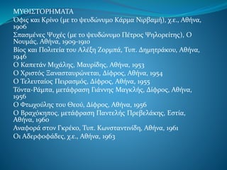 ΜΥΘΙΣΤΟΡΗΜΑΤΑ
Όφις και Κρίνο (με το ψευδώνυμο Κάρμα Νιρβαμή), χ.ε., Αθήνα,
1906
Σπασμένες Ψυχές (με το ψευδώνυμο Πέτρος Ψηλορείτης), Ο
Νουμάς, Αθήνα, 1909-1910
Βίος και Πολιτεία του Αλέξη Ζορμπά, Τυπ. Δημητράκου, Αθήνα,
1946
Ο Καπετάν Μιχάλης, Μαυρίδης, Αθήνα, 1953
Ο Χριστός Ξανασταυρώνεται, Δίφρος, Αθήνα, 1954
Ο Τελευταίος Πειρασμός, Δίφρος, Αθήνα, 1955
Τόντα-Ράμπα, μετάφραση Γιάννης Μαγκλής, Δίφρος, Αθήνα,
1956
Ο Φτωχούλης του Θεού, Δίφρος, Αθήνα, 1956
Ο Βραχόκηπος, μετάφραση Παντελής Πρεβελάκης, Εστία,
Αθήνα, 1960
Αναφορά στον Γκρέκο, Τυπ. Κωνσταντινίδη, Αθήνα, 1961
Οι Αδερφοφάδες, χ.ε., Αθήνα, 1963
 