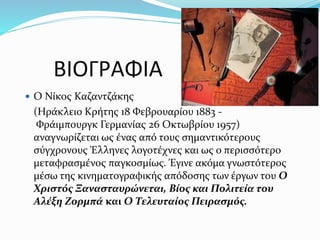 ΒIOΓΡAΦIA
 Ο Νίκος Καζαντζάκης
(Ηράκλειο Κρήτης 18 Φεβρουαρίου 1883 -
Φράιμπουργκ Γερμανίας 26 Οκτωβρίου 1957)
αναγνωρίζεται ως ένας από τους σημαντικότερους
σύγχρονους Έλληνες λογοτέχνες και ως ο περισσότερο
μεταφρασμένος παγκοσμίως. Έγινε ακόμα γνωστότερος
μέσω της κινηματογραφικής απόδοσης των έργων του Ο
Χριστός Ξανασταυρώνεται, Βίος και Πολιτεία του
Αλέξη Ζορμπά και Ο Τελευταίος Πειρασμός.
 