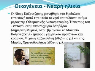 Οικογένεια - Νεαρή ηλικία
 Ο Νίκος Καζαντζάκης γεννήθηκε στο Ηράκλειο
την εποχή κατά την οποία το νησί αποτελούσε ακόμα
μέρος της Οθωμανικής Αυτοκρατορίας. Ήταν γιος του
- καταγόμενου από το χωριό Βαρβάροι
(σημερινή Μυρτιά, όπου βρίσκεται το Μουσείο
Καζαντζάκη) - εμπόρου γεωργικών προϊόντων και
κρασιού, Μιχάλη Καζαντζάκη (1856 - 1932) και της
Μαρίας Χριστοδουλάκη (1862-1932).
 