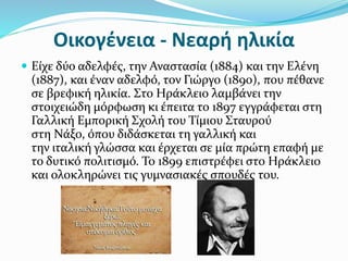 Οικογένεια - Νεαρή ηλικία
 Είχε δύο αδελφές, την Αναστασία (1884) και την Ελένη
(1887), και έναν αδελφό, τον Γιώργο (1890), που πέθανε
σε βρεφική ηλικία. Στο Ηράκλειο λαμβάνει την
στοιχειώδη μόρφωση κι έπειτα το 1897 εγγράφεται στη
Γαλλική Εμπορική Σχολή του Τίμιου Σταυρού
στη Νάξο, όπου διδάσκεται τη γαλλική και
την ιταλική γλώσσα και έρχεται σε μία πρώτη επαφή με
το δυτικό πολιτισμό. Το 1899 επιστρέφει στο Ηράκλειο
και ολοκληρώνει τις γυμνασιακές σπουδές του.
 