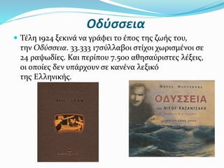 Οδύσσεια
 Τέλη 1924 ξεκινά να γράφει το έπος της ζωής του,
την Οδύσσεια. 33.333 17σύλλαβοι στίχοι χωρισμένοι σε
24 ραψωδίες. Και περίπου 7.500 αθησαύριστες λέξεις,
οι οποίες δεν υπάρχουν σε κανένα λεξικό
της Ελληνικής.
 