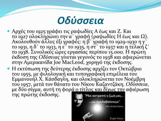 Οδύσσεια
 Αρχές του 1925 γράφει τις ραψωδίες Α έως και Ζ. Και
το 1927 ολοκληρώνει την α΄ γραφή (ραψωδίες Η έως και Ω).
Ακολουθούν άλλες έξι γραφές: η β΄ γραφή το 1929-1930 η γ΄
το 1931, η δ΄ το 1933, η ε΄ το 1935, η στ΄ το 1937 και η τελική ζ΄
το 1938. Συνολικές ώρες εργασίας περίπου 15.000. Η πρώτη
έκδοση της Οδύσειας γίνεται γεγονός το 1938 και αφιερώνεται
στην Αμερικανίδα Joe MacLeod, χορηγό της έκδοσης.
 Η εκτύπωση της δεύτερης έκδοσης αρχίζει τον Οκτώβριο
του 1955, με φιλολογική και τυπογραφική επιμέλεια του
Εμμανουήλ Χ. Κάσδαγλη, και ολοκληρώνεται τον Νοέμβρη
του 1957, μετά τον θάνατο του Νίκου Καζαντζάκη. Οδύσσεια,
με δύο σίγμα, αυτή τη φορά ο τίτλος και δίχως την αφιέρωση
της πρώτης έκδοσης.
 