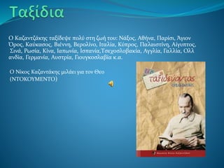 Ο Καζαντζάκης ταξίδεψε πολύ στη ζωή του: Νάξος, Αθήνα, Παρίσι, Άγιον
Όρος, Καύκασος, Βιέννη, Βερολίνο, Ιταλία, Κύπρος, Παλαιστίνη, Αίγυπτος,
Σινά, Ρωσία, Κίνα, Ιαπωνία, Ισπανία,Τσεχοσλοβακία, Αγγλία, Γαλλία, Ολλ
ανδία, Γερμανία, Αυστρία, Γιουγκοσλαβία κ.α.
Ο Νίκος Καζαντάκης μιλάει για τον Θεο
(ΝΤΟΚΟΥΜΕΝΤΟ)
 