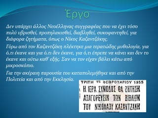 Δεν υπάρχει άλλος Νεοέλληνας συγγραφέας που να έχει τόσο
πολύ υβρισθεί, προπηλακισθεί, διαβληθεί, συκοφαντηθεί, για
διάφορα ζητήματα, όπως ο Νίκος Καζαντζάκης.
Γύρω από τον Καζαντζάκη πλέκτηκε μια τερατώδης μυθολογία, για
ό,τι έκανε και για ό,τι δεν έκανε, για ό,τι έπρεπε να κάνει και δεν το
έκανε και ούτω καθ' εξής. Σαν να τον είχαν βάλει κάτω από
μικροσκόπιο.
Για την ακέραιη παρουσία του καταπολεμήθηκε και από την
Πολιτεία και από την Εκκλησία.
 