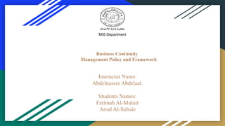 Business Continuity
Management Policy and Framework
Instructor Name:
Abdelnasser Abdelaal.
Students Names:
Fatimah Al-Mutair
Amal Al-Subaie
MIS Department
 