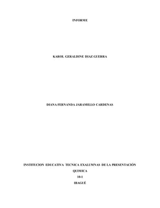 INFORME
KAROL GERALDINE DIAZ GUERRA
DIANA FERNANDA JARAMILLO CARDENAS
INSTITUCION EDUCATIVA TECNICA EXALUMNAS DE LA PRESENTACIÓN
QUIMICA
10-1
IBAGUÉ
 